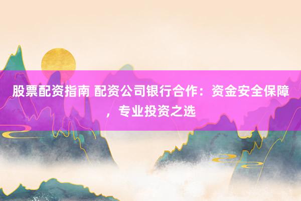 股票配资指南 配资公司银行合作：资金安全保障，专业投资之选