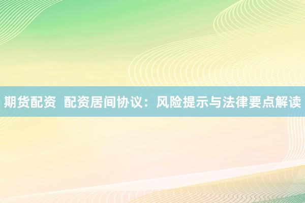 期货配资  配资居间协议：风险提示与法律要点解读