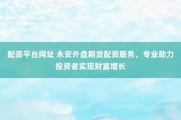 配资平台网址 永安外盘期货配资服务，专业助力投资者实现财富增长