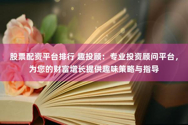 股票配资平台排行 趣投顾：专业投资顾问平台，为您的财富增长提供趣味策略与指导