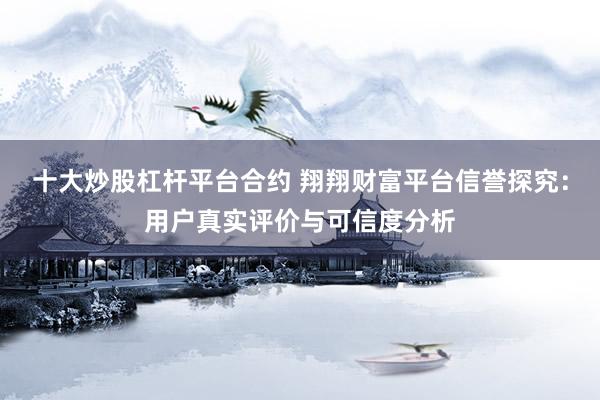 十大炒股杠杆平台合约 翔翔财富平台信誉探究：用户真实评价与可信度分析