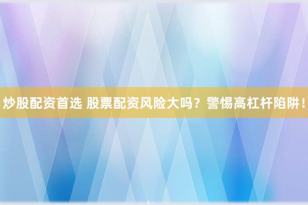 炒股配资首选 股票配资风险大吗？警惕高杠杆陷阱！
