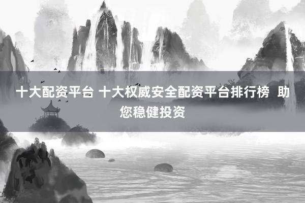 十大配资平台 十大权威安全配资平台排行榜  助您稳健投资