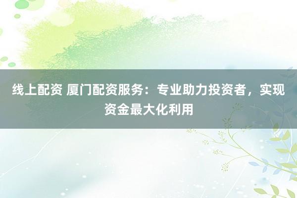 线上配资 厦门配资服务：专业助力投资者，实现资金最大化利用
