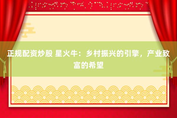 正规配资炒股 星火牛：乡村振兴的引擎，产业致富的希望