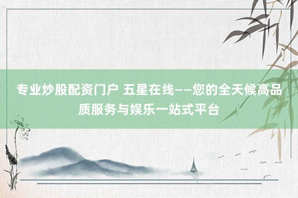 专业炒股配资门户 五星在线——您的全天候高品质服务与娱乐一站式平台