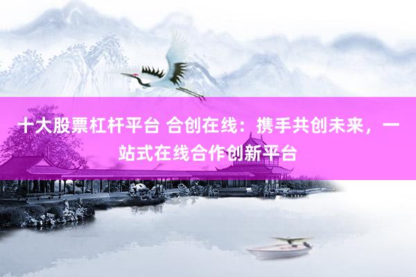十大股票杠杆平台 合创在线：携手共创未来，一站式在线合作创新平台